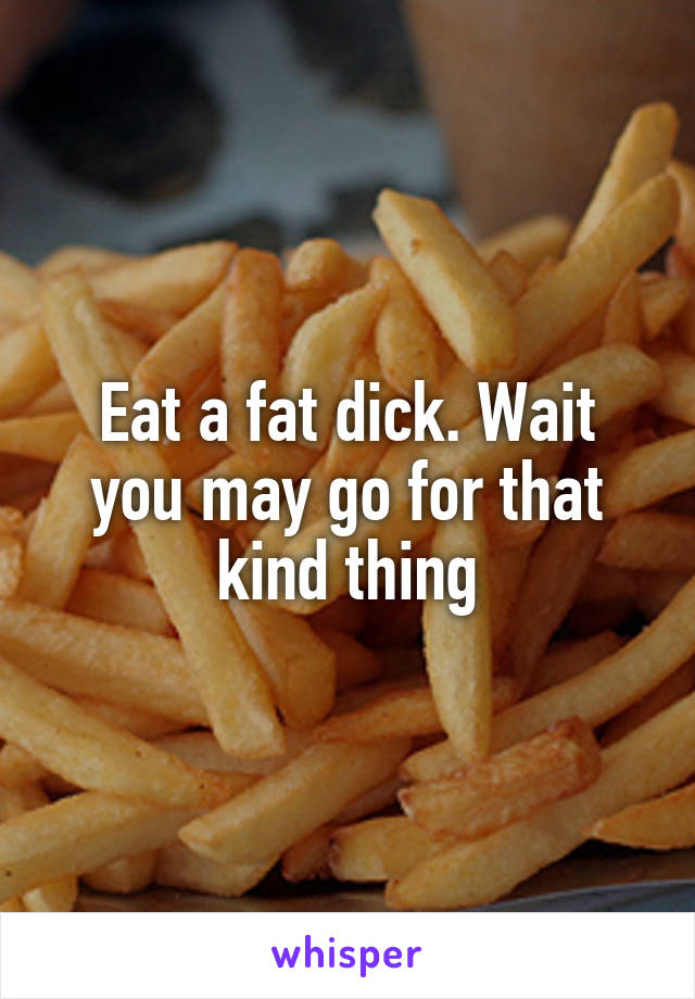 Eat a fat dick. Wait you may go for that kind thing