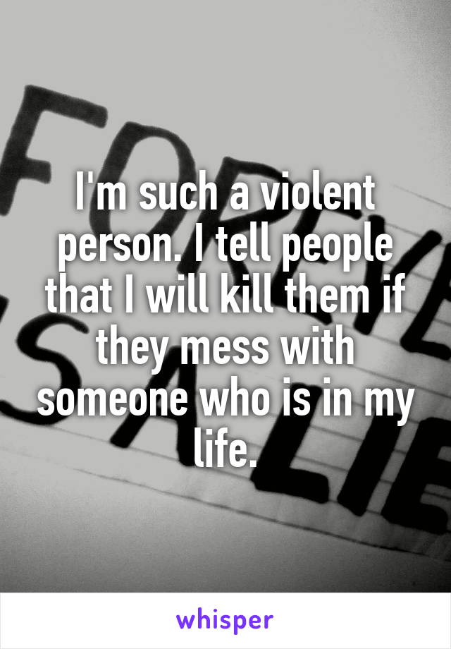 I'm such a violent person. I tell people that I will kill them if they mess with someone who is in my life.