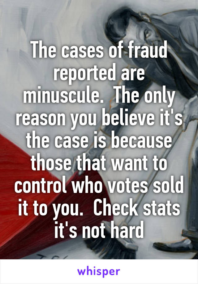 The cases of fraud reported are minuscule.  The only reason you believe it's the case is because those that want to control who votes sold it to you.  Check stats it's not hard