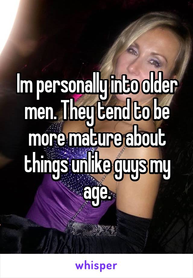 Im personally into older men. They tend to be more mature about things unlike guys my age.