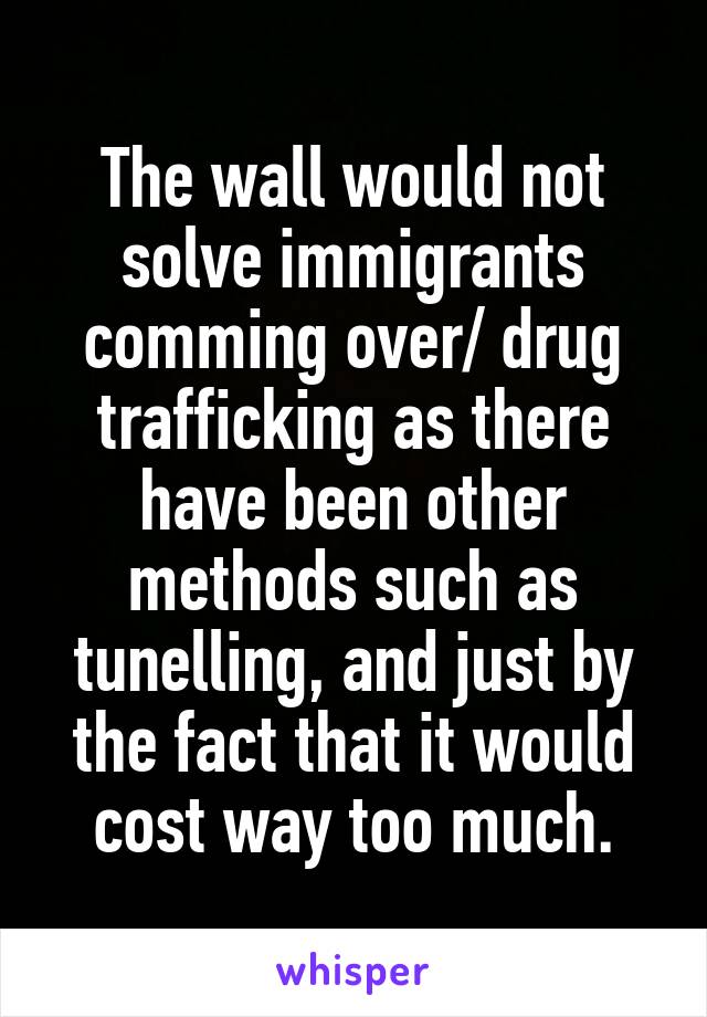 The wall would not solve immigrants comming over/ drug trafficking as there have been other methods such as tunelling, and just by the fact that it would cost way too much.