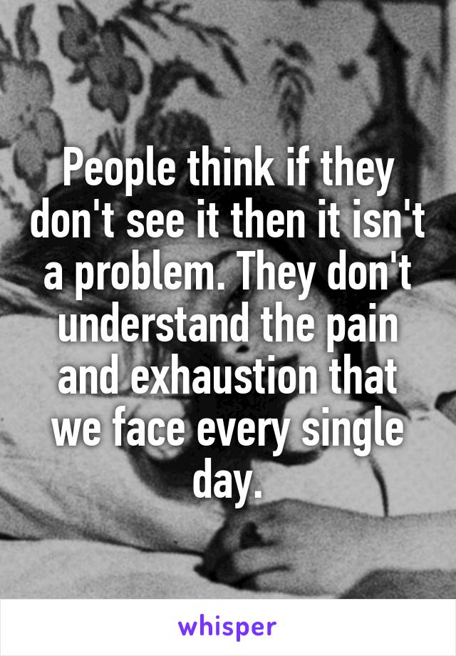 People think if they don't see it then it isn't a problem. They don't understand the pain and exhaustion that we face every single day.