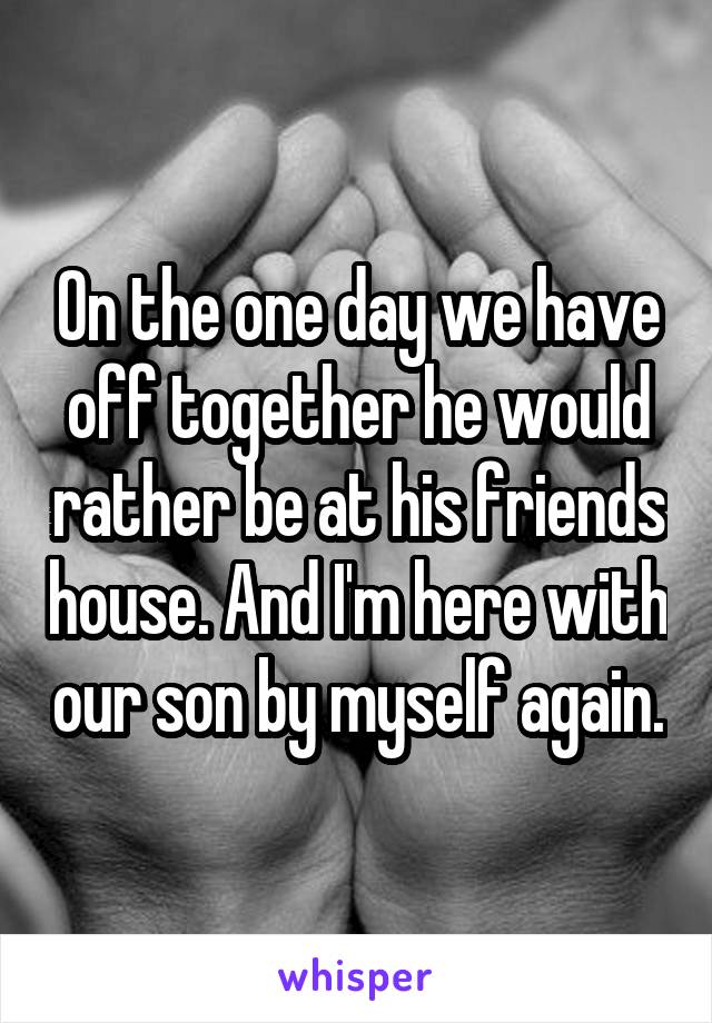 On the one day we have off together he would rather be at his friends house. And I'm here with our son by myself again.
