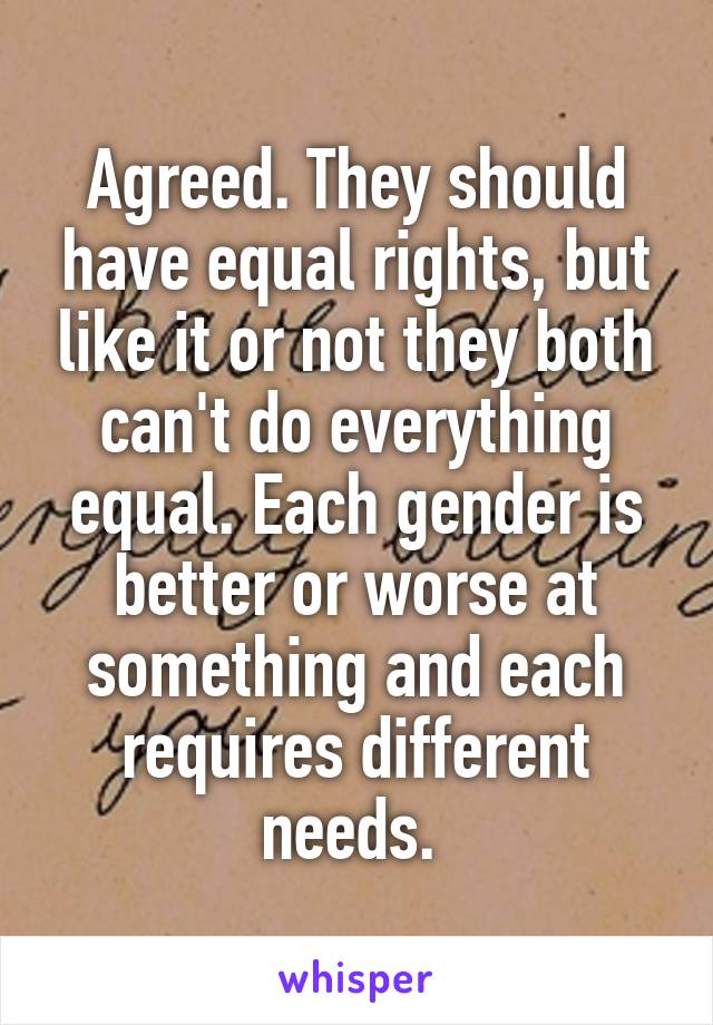 Agreed. They should have equal rights, but like it or not they both can't do everything equal. Each gender is better or worse at something and each requires different needs. 