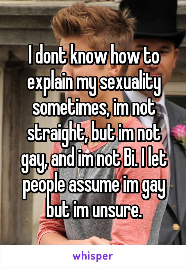 I dont know how to explain my sexuality sometimes, im not straight, but im not gay, and im not Bi. I let people assume im gay but im unsure.