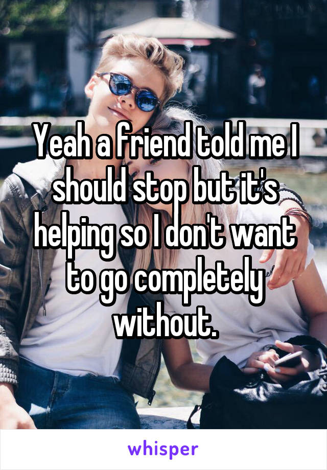 Yeah a friend told me I should stop but it's helping so I don't want to go completely without.