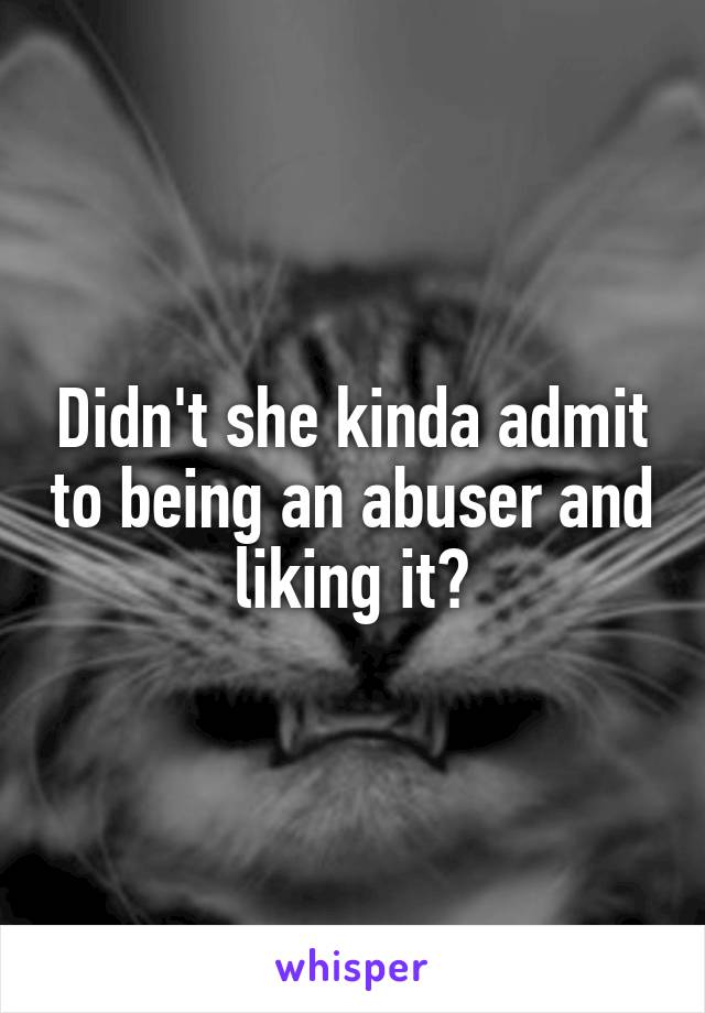 Didn't she kinda admit to being an abuser and liking it?