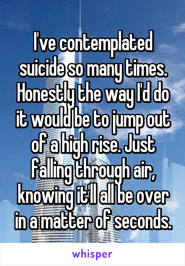 I've contemplated suicide so many times. Honestly the way I'd do it would be to jump out of a high rise. Just falling through air, knowing it'll all be over in a matter of seconds.