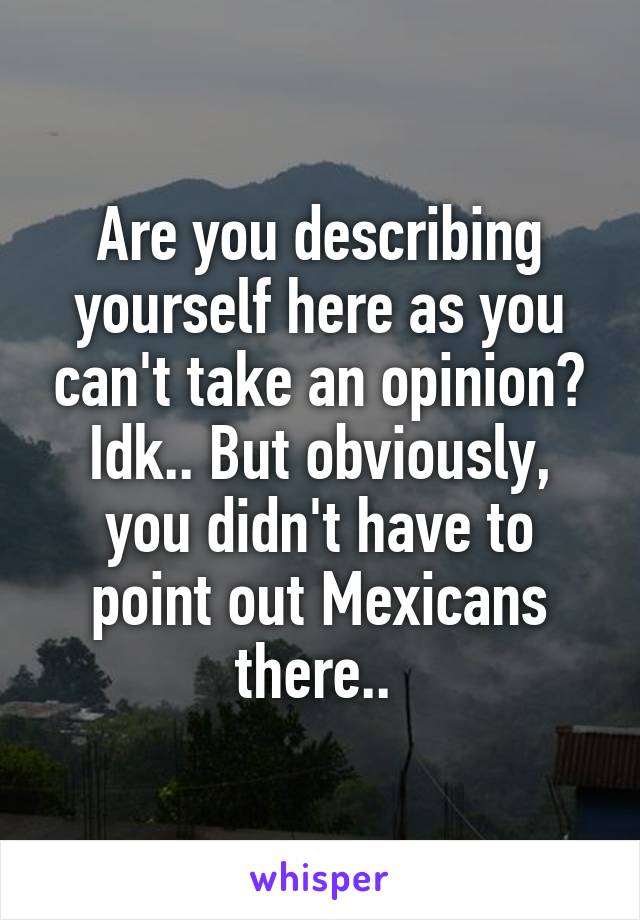 Are you describing yourself here as you can't take an opinion? Idk.. But obviously, you didn't have to point out Mexicans there.. 