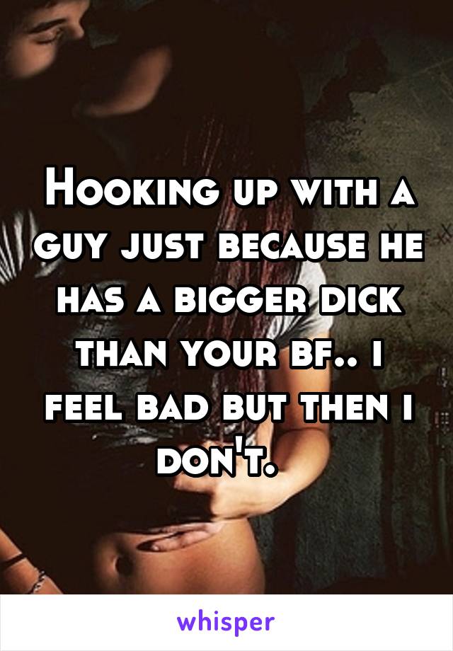 Hooking up with a guy just because he has a bigger dick than your bf.. i feel bad but then i don't.  