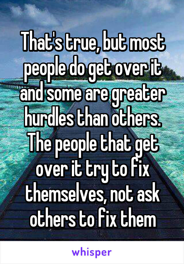 That's true, but most people do get over it and some are greater hurdles than others. The people that get over it try to fix themselves, not ask others to fix them