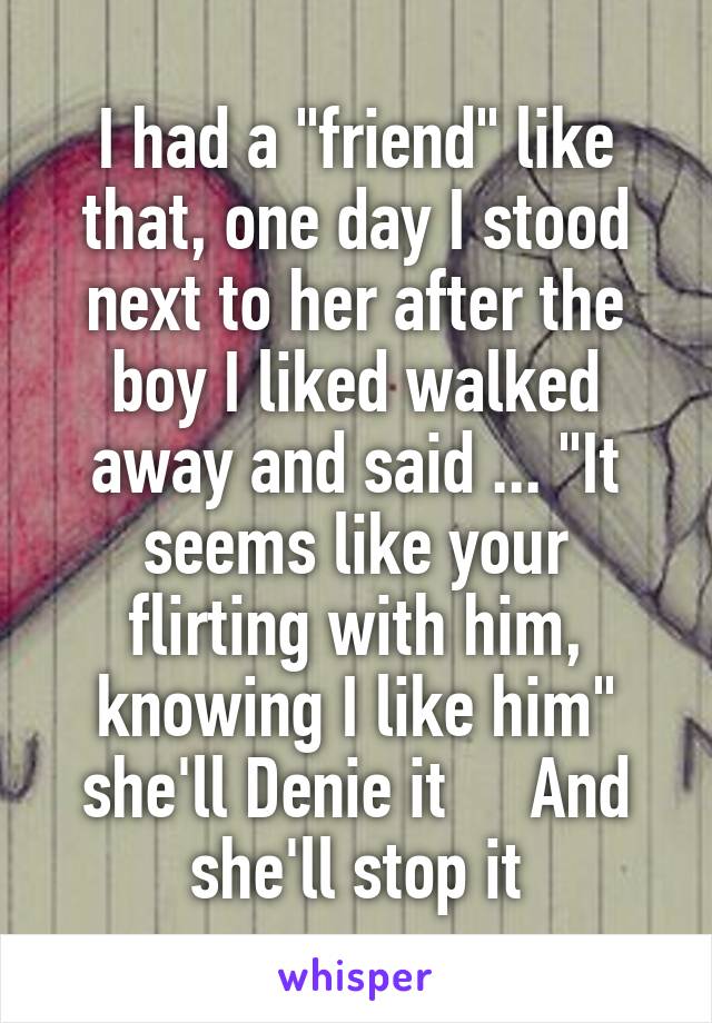 I had a "friend" like that, one day I stood next to her after the boy I liked walked away and said ... "It seems like your flirting with him, knowing I like him" she'll Denie it     And she'll stop it