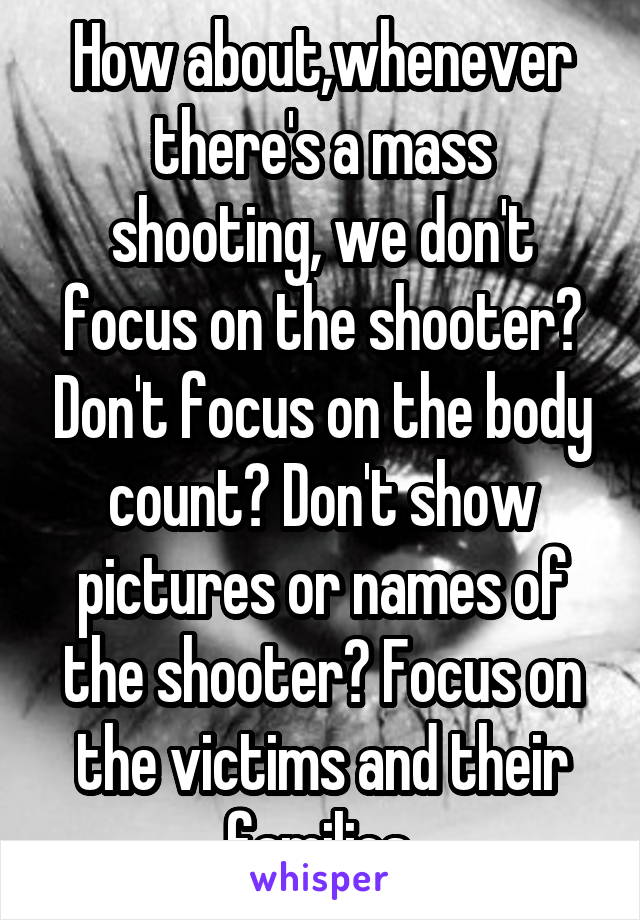 How about,whenever there's a mass shooting, we don't focus on the shooter? Don't focus on the body count? Don't show pictures or names of the shooter? Focus on the victims and their families.