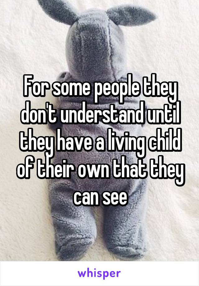 For some people they don't understand until they have a living child of their own that they can see