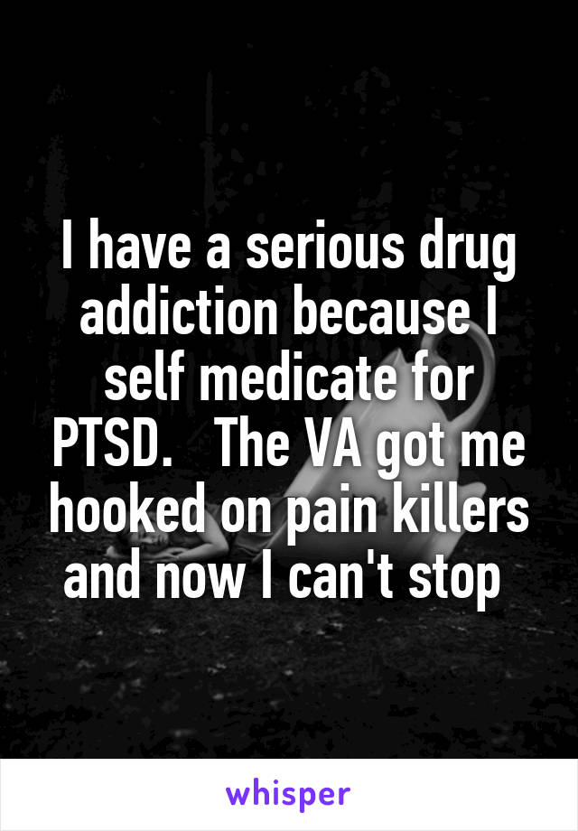 I have a serious drug addiction because I self medicate for PTSD.   The VA got me hooked on pain killers and now I can't stop 