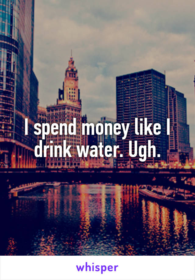 I spend money like I drink water. Ugh.