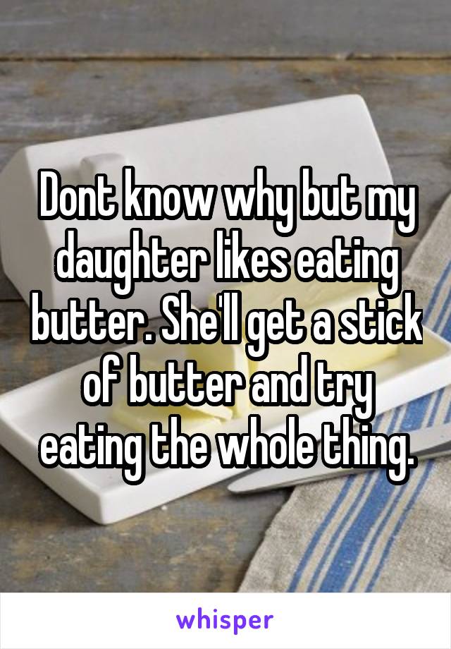 Dont know why but my daughter likes eating butter. She'll get a stick of butter and try eating the whole thing.