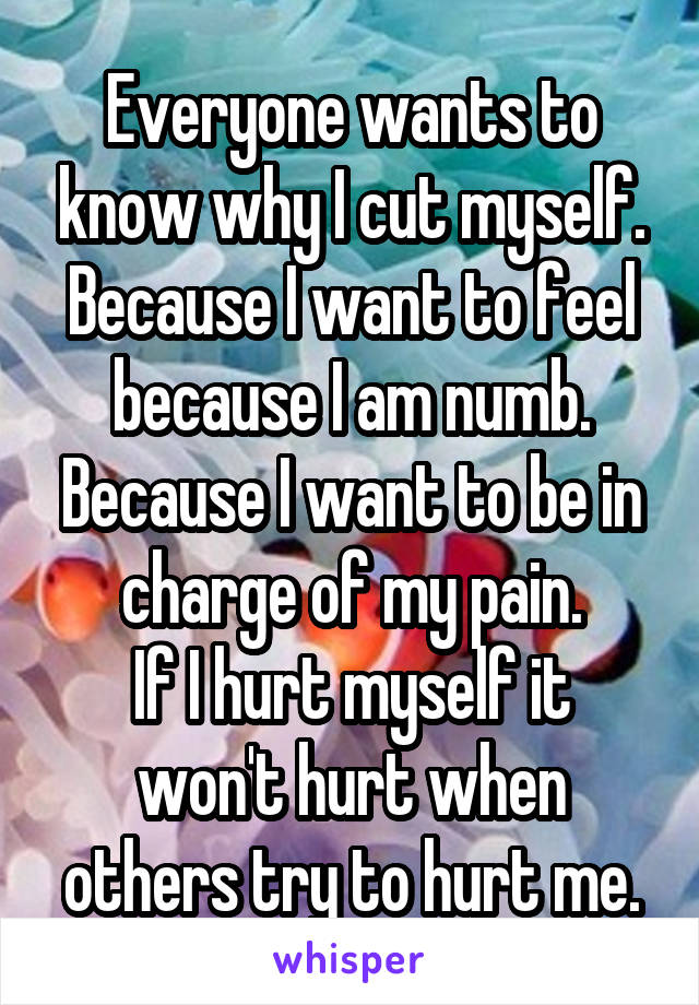 Everyone wants to know why I cut myself.
Because I want to feel because I am numb.
Because I want to be in charge of my pain.
If I hurt myself it won't hurt when others try to hurt me.