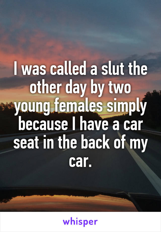 I was called a slut the other day by two young females simply because I have a car seat in the back of my car.