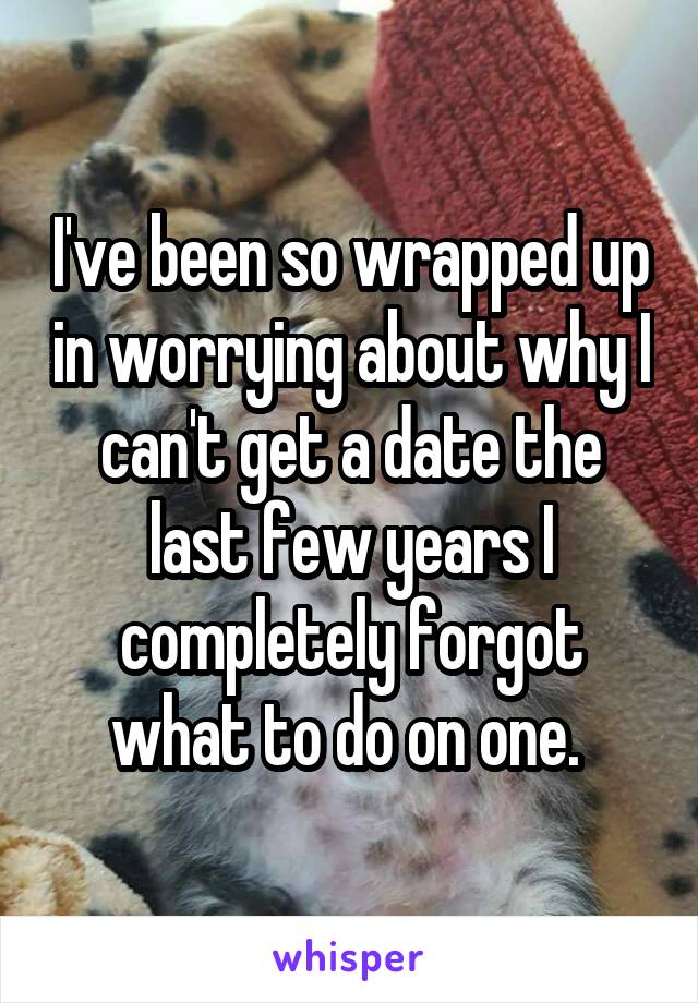 I've been so wrapped up in worrying about why I can't get a date the last few years I completely forgot what to do on one. 