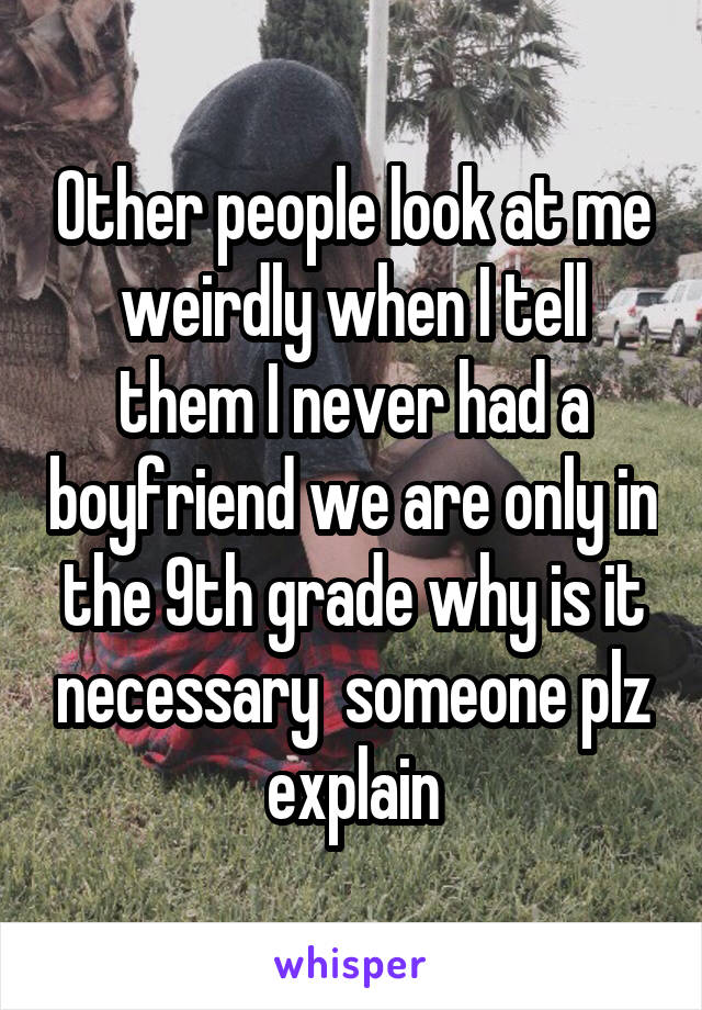 Other people look at me weirdly when I tell them I never had a boyfriend we are only in the 9th grade why is it necessary  someone plz explain