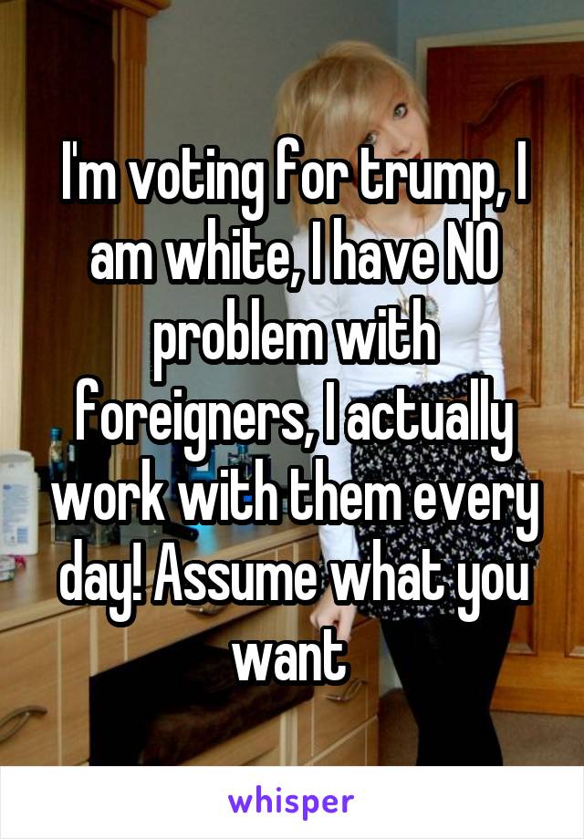 I'm voting for trump, I am white, I have NO problem with foreigners, I actually work with them every day! Assume what you want 