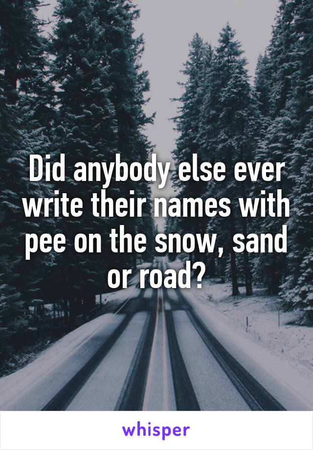 Did anybody else ever write their names with pee on the snow, sand or road?