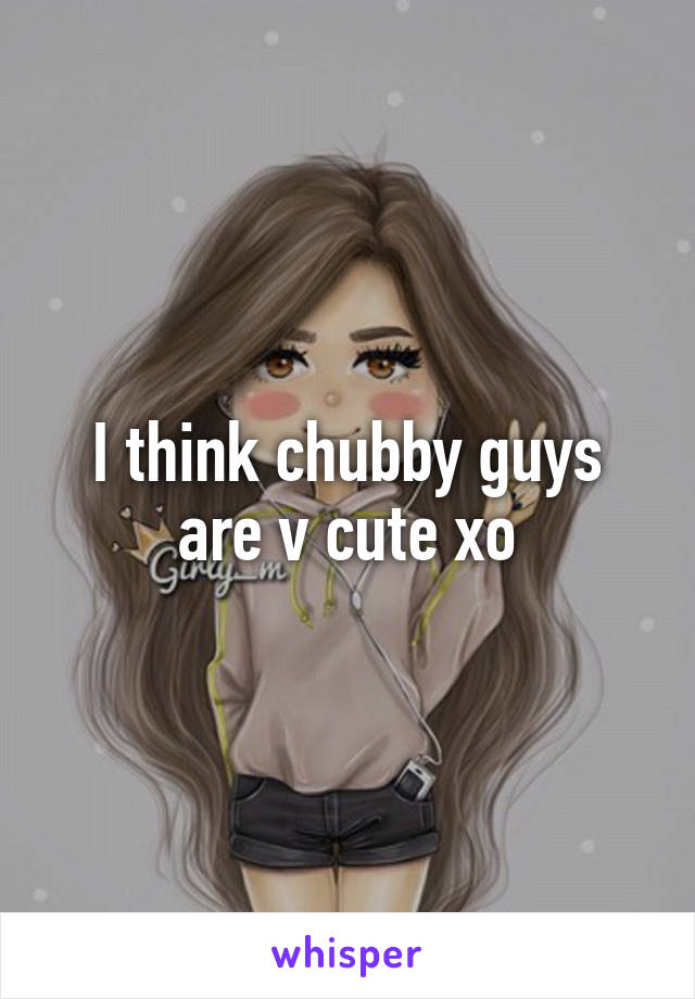 I think chubby guys are v cute xo