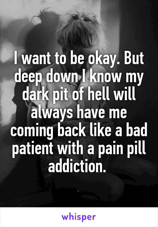 I want to be okay. But deep down I know my dark pit of hell will always have me coming back like a bad patient with a pain pill addiction. 