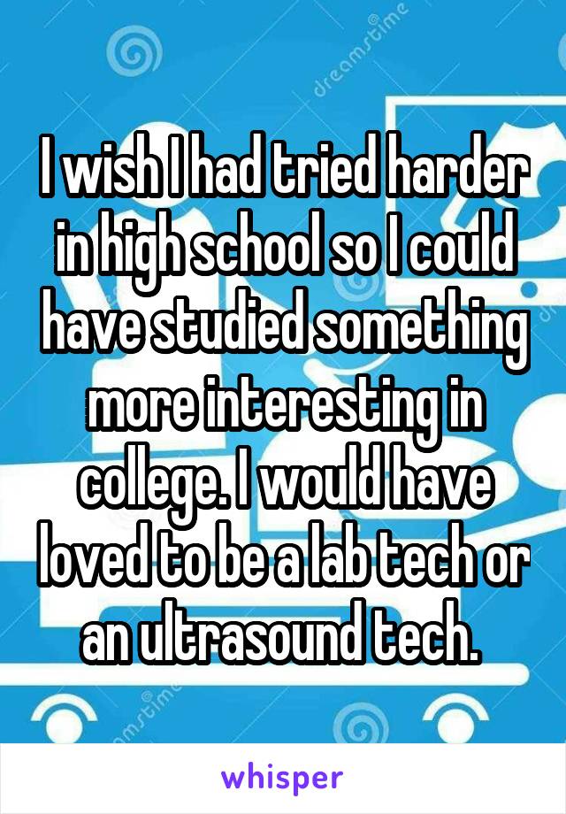 I wish I had tried harder in high school so I could have studied something more interesting in college. I would have loved to be a lab tech or an ultrasound tech. 