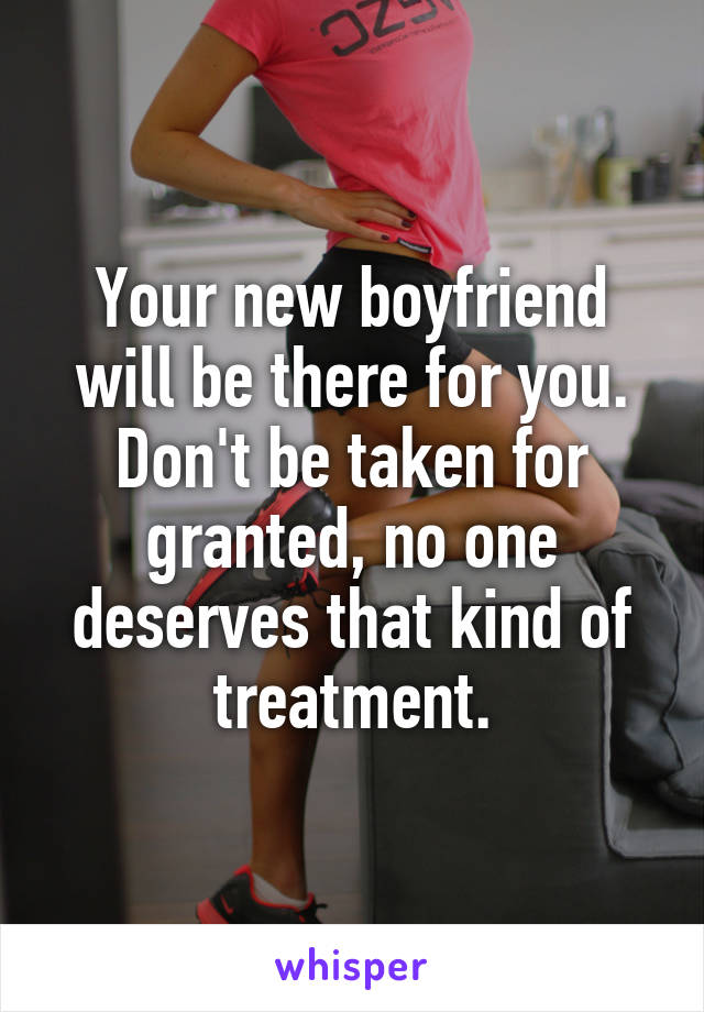 Your new boyfriend will be there for you. Don't be taken for granted, no one deserves that kind of treatment.