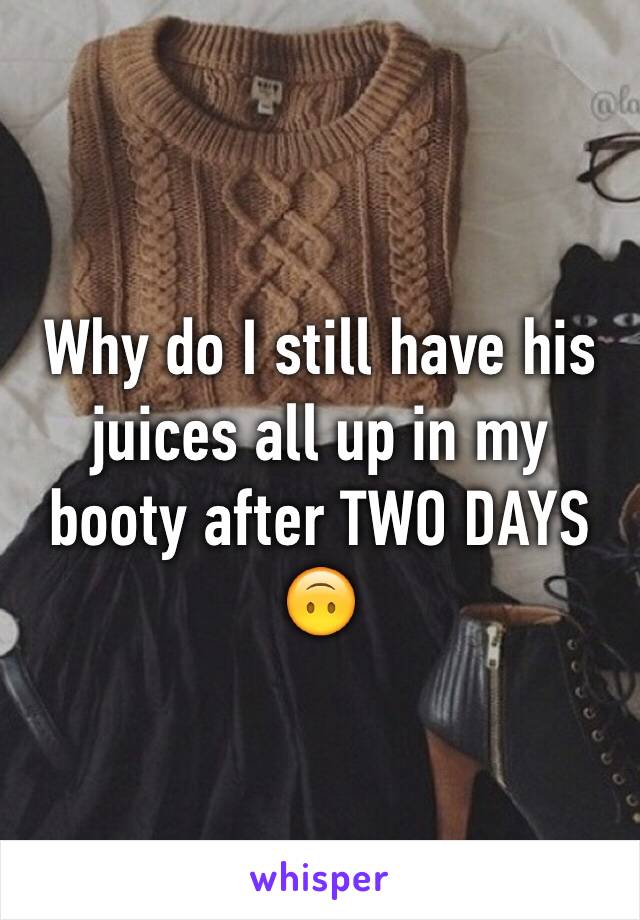 Why do I still have his juices all up in my booty after TWO DAYS 🙃