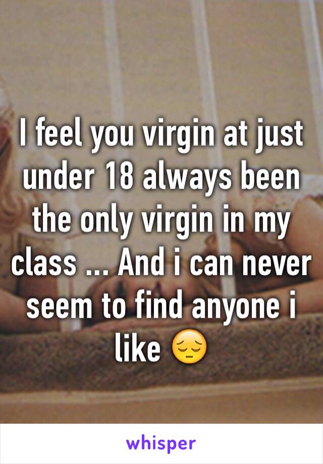 I feel you virgin at just under 18 always been the only virgin in my class ... And i can never seem to find anyone i like 😔