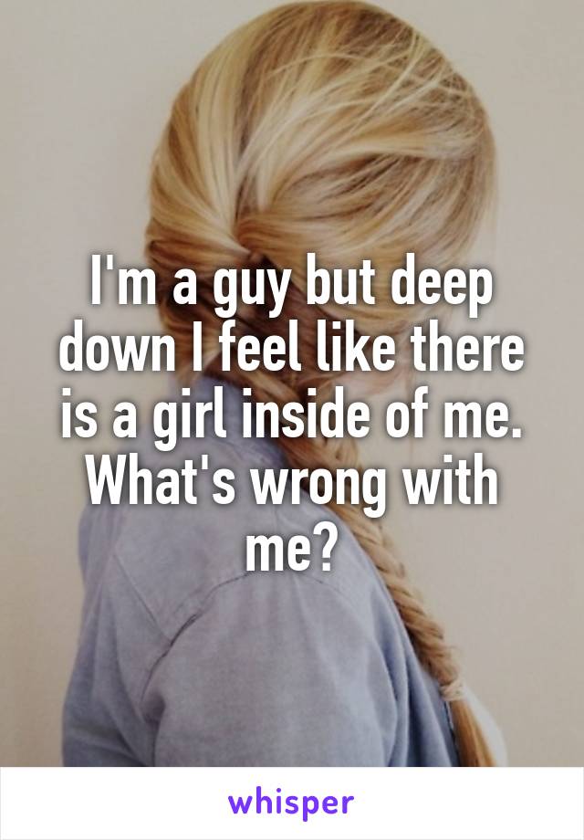 I'm a guy but deep down I feel like there is a girl inside of me. What's wrong with me?