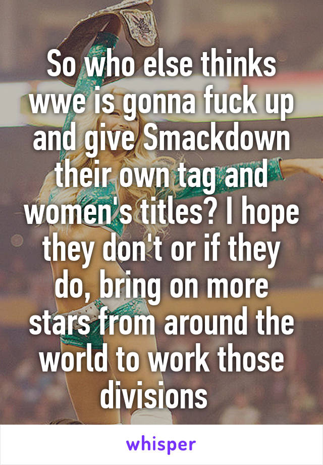 So who else thinks wwe is gonna fuck up and give Smackdown their own tag and women's titles? I hope they don't or if they do, bring on more stars from around the world to work those divisions  