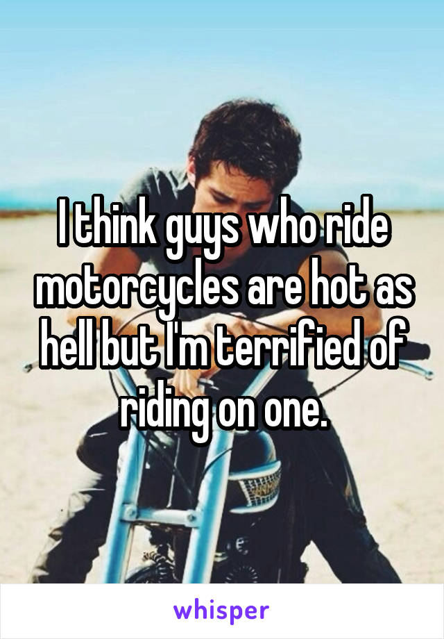 I think guys who ride motorcycles are hot as hell but I'm terrified of riding on one.