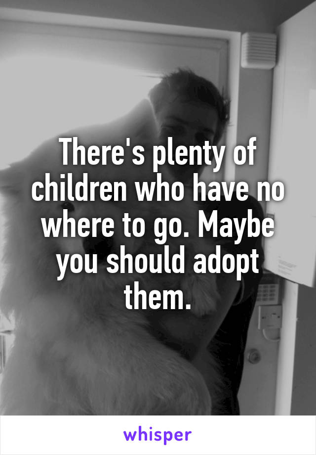 There's plenty of children who have no where to go. Maybe you should adopt them.