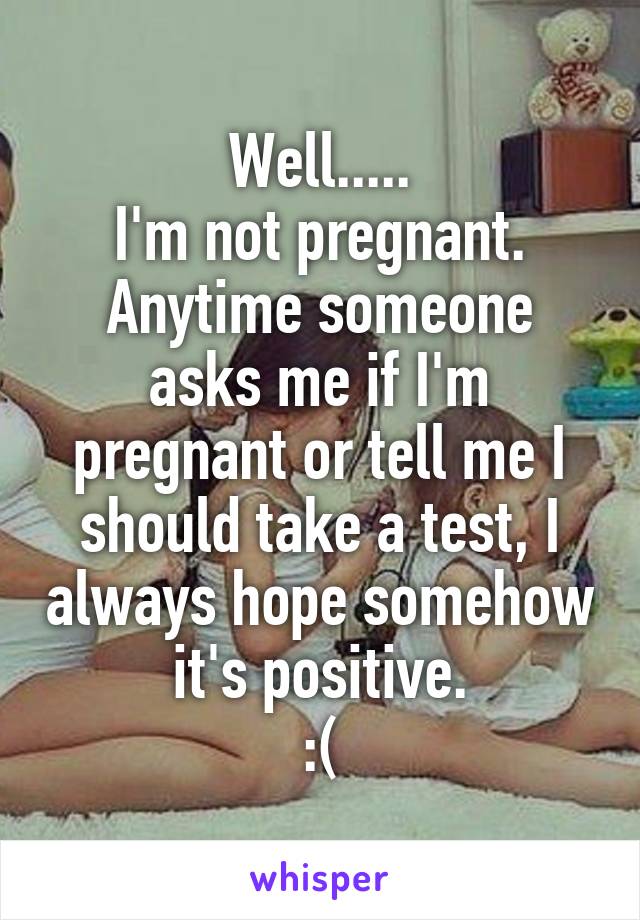 Well.....
I'm not pregnant.
Anytime someone asks me if I'm pregnant or tell me I should take a test, I always hope somehow it's positive.
:(