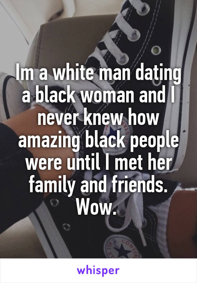 Im a white man dating a black woman and I never knew how amazing black people were until I met her family and friends. Wow. 