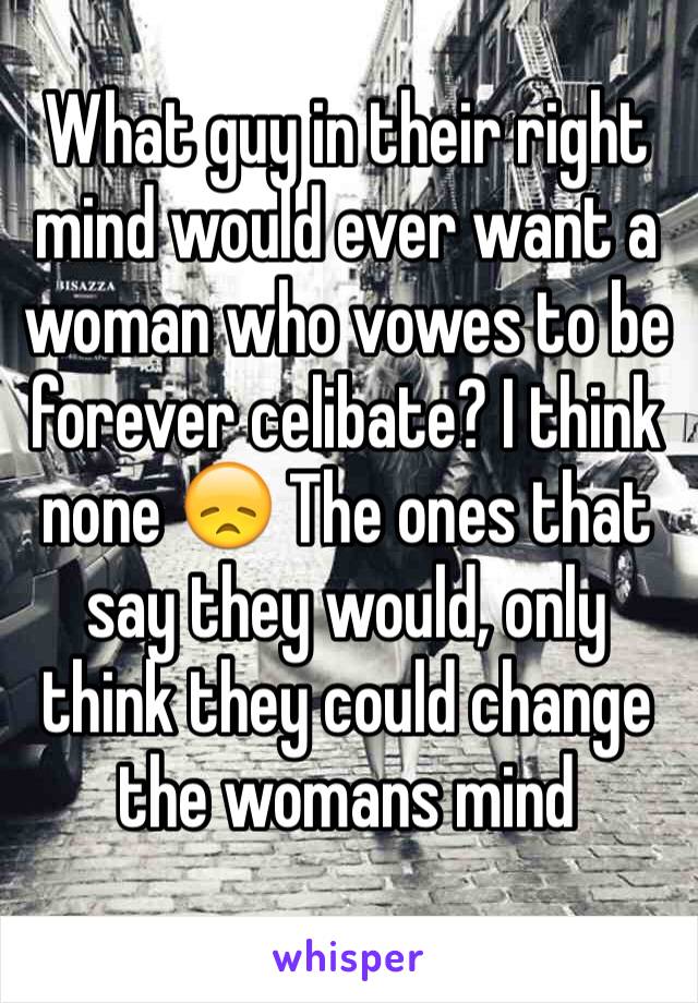 What guy in their right mind would ever want a woman who vowes to be forever celibate? I think none 😞 The ones that say they would, only think they could change the womans mind