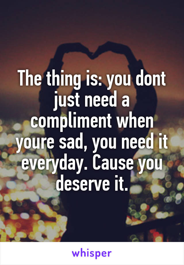 The thing is: you dont just need a compliment when youre sad, you need it everyday. Cause you deserve it.