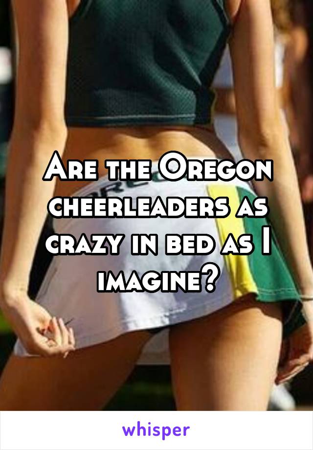 Are the Oregon cheerleaders as crazy in bed as I imagine?