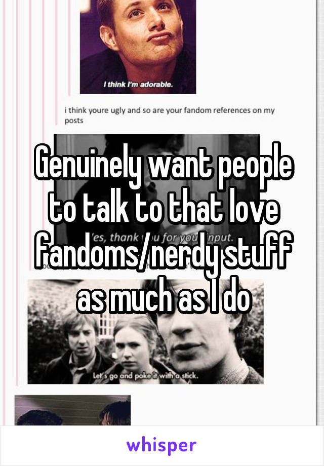 Genuinely want people to talk to that love fandoms/nerdy stuff as much as I do