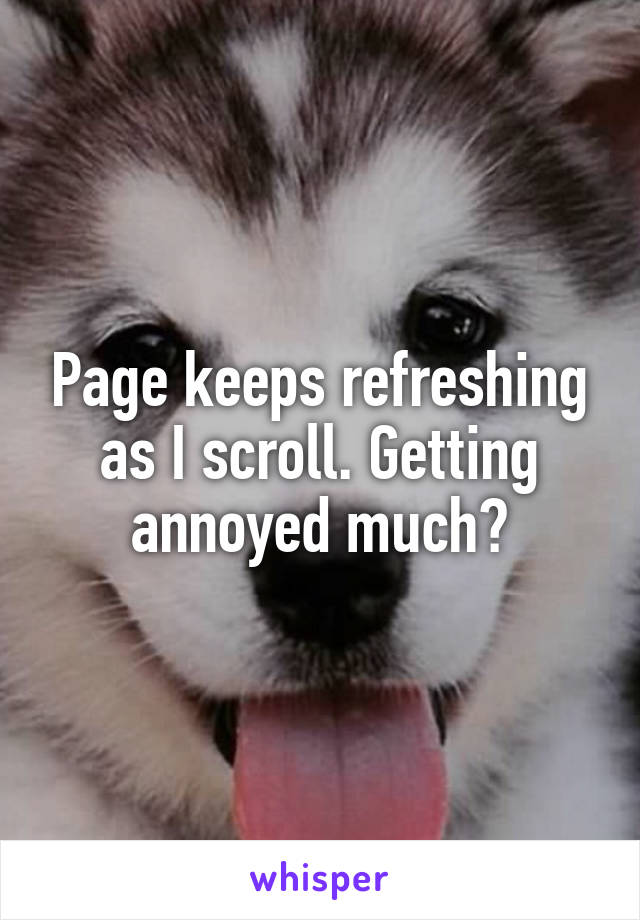 Page keeps refreshing as I scroll. Getting annoyed much?