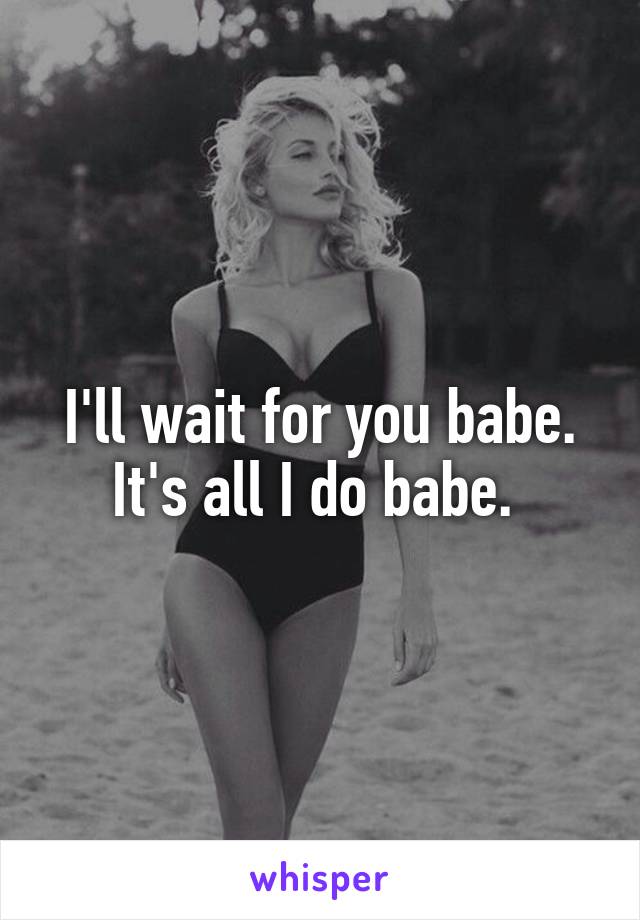 I'll wait for you babe. It's all I do babe. 