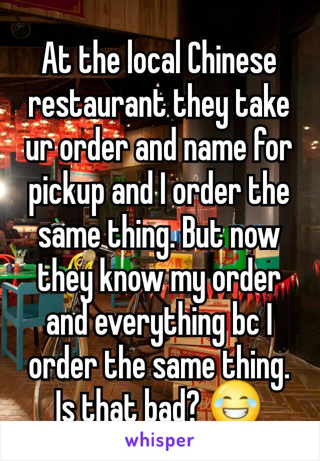 At the local Chinese restaurant they take ur order and name for pickup and I order the same thing. But now they know my order and everything bc I order the same thing. Is that bad? 😂