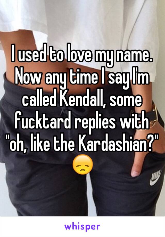 I used to love my name. Now any time I say I'm called Kendall, some fucktard replies with "oh, like the Kardashian?"
😞