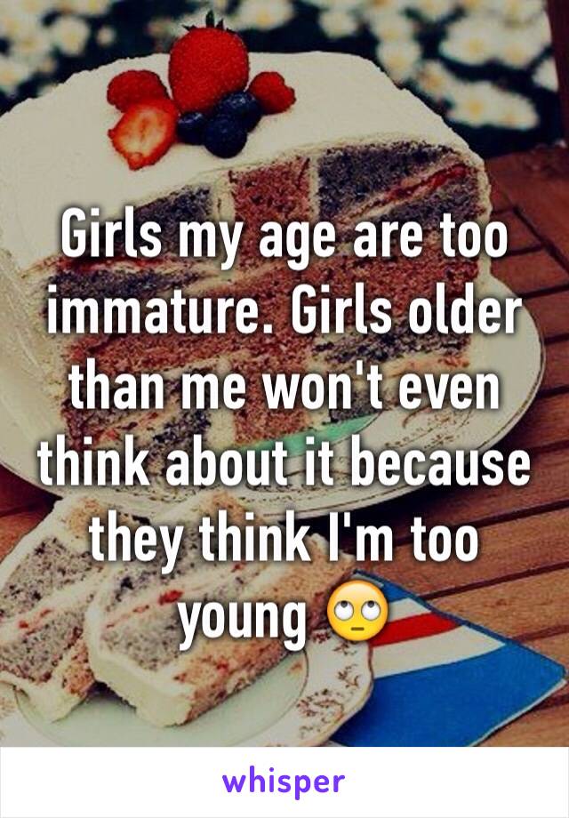 Girls my age are too immature. Girls older than me won't even think about it because they think I'm too young 🙄