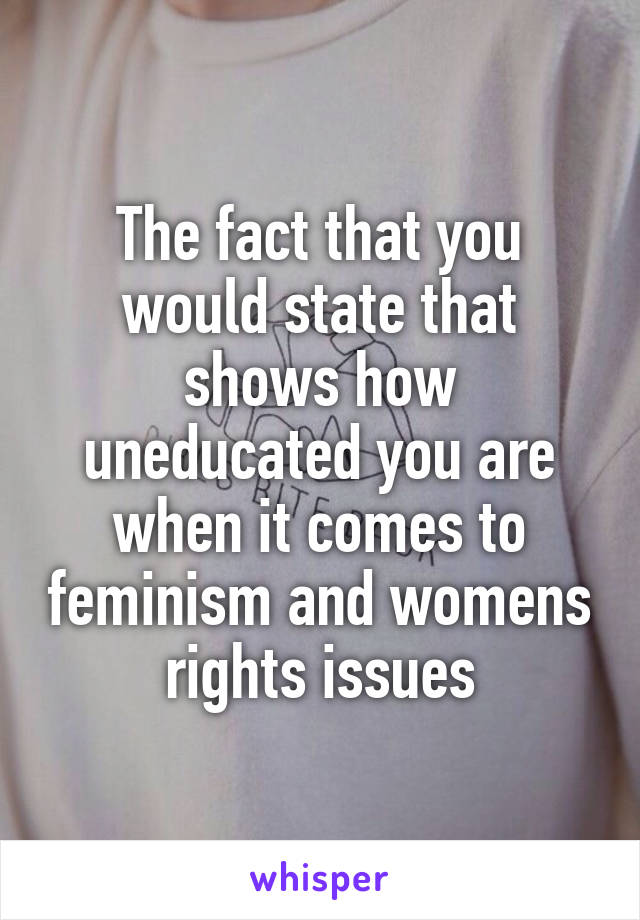 The fact that you would state that shows how uneducated you are when it comes to feminism and womens rights issues