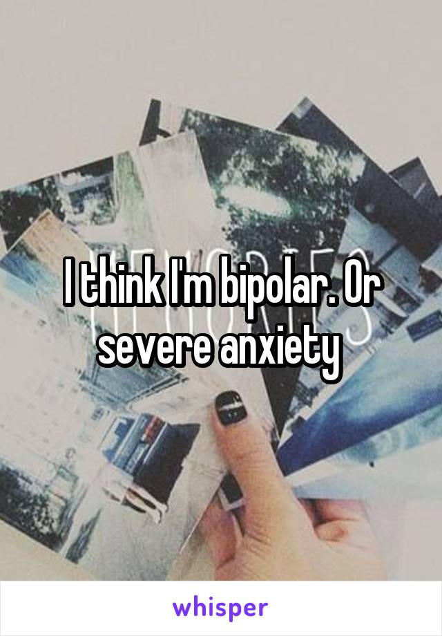 I think I'm bipolar. Or severe anxiety 